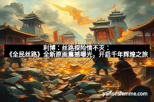 利博:丝路探险情不灭:《全民丝路》全新原画震撼曝光,开启千年辉煌之旅