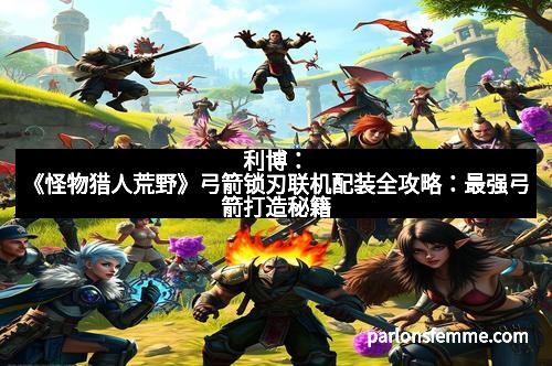 利博:《怪物猎人荒野》弓箭锁刃联机配装全攻略:最强弓箭打造秘籍